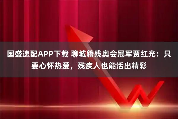 国盛速配APP下载 聊城籍残奥会冠军贾红光:只要心怀热爱,残疾人也能活出精彩