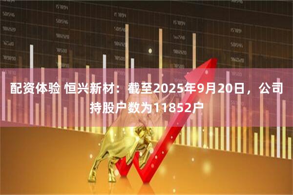 配资体验 恒兴新材：截至2025年9月20日，公司持股户数为11852户
