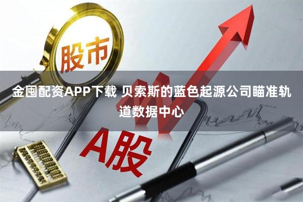 金囤配资APP下载 贝索斯的蓝色起源公司瞄准轨道数据中心