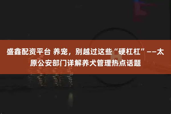 盛鑫配资平台 养宠，别越过这些“硬杠杠”——太原公安部门详解养犬管理热点话题