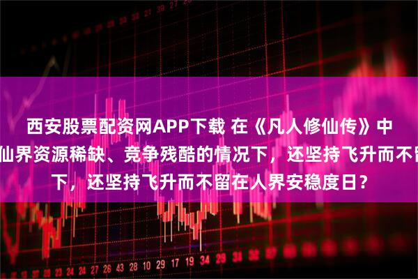 西安股票配资网APP下载 在《凡人修仙传》中,韩立为何在了解仙界资源稀缺、竞争残酷的情况下,还坚持飞升而不留在人界安稳度日?