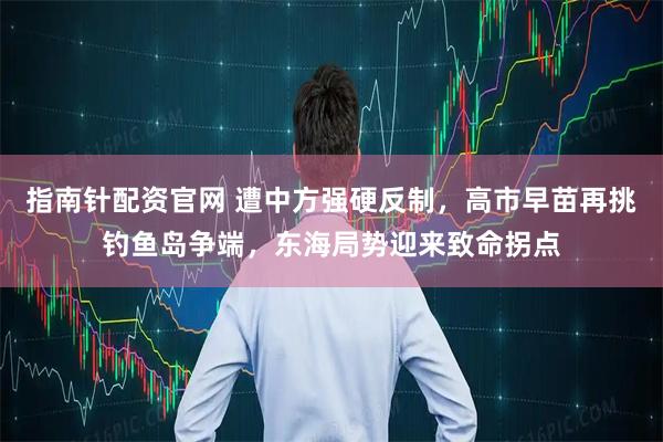 指南针配资官网 遭中方强硬反制,高市早苗再挑钓鱼岛争端,东海局势迎来致命拐点