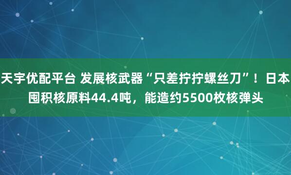 天宇优配平台 发展核武器“只差拧拧螺丝刀”!日本囤积核原料44.4吨,能造约5500枚核弹头
