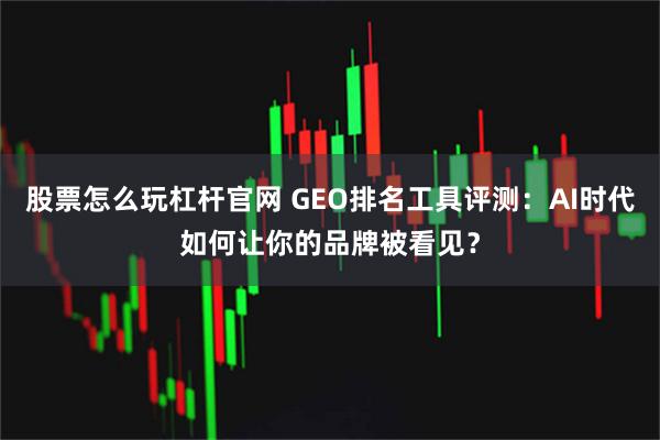 股票怎么玩杠杆官网 GEO排名工具评测:AI时代如何让你的品牌被看见?