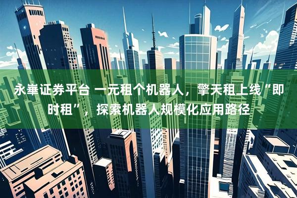 永崋证券平台 一元租个机器人，擎天租上线“即时租”，探索机器人规模化应用路径