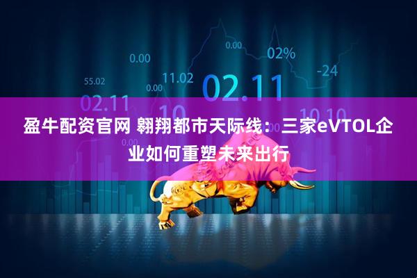 盈牛配资官网 翱翔都市天际线：三家eVTOL企业如何重塑未来出行