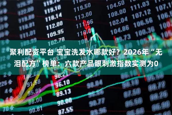 聚利配资平台 宝宝洗发水哪款好？2026年“无泪配方”榜单：六款产品眼刺激指数实测为0