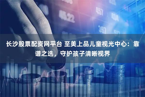 长沙股票配资网平台 至美上品儿童视光中心：靠谱之选，守护孩子清晰视界