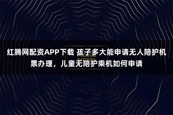红腾网配资APP下载 孩子多大能申请无人陪护机票办理，儿童无陪护乘机如何申请