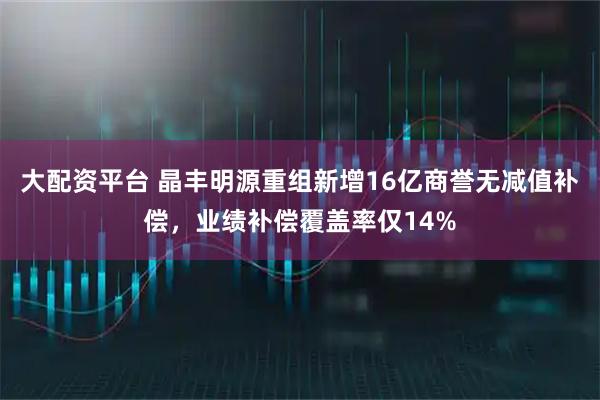 大配资平台 晶丰明源重组新增16亿商誉无减值补偿，业绩补偿覆盖率仅14%