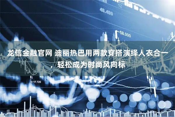 龙信金融官网 迪丽热巴用两款穿搭演绎人衣合一，轻松成为时尚风向标