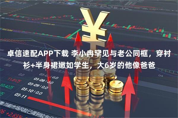 卓信速配APP下载 李小冉罕见与老公同框，穿衬衫+半身裙嫩如学生，大6岁的他像爸爸