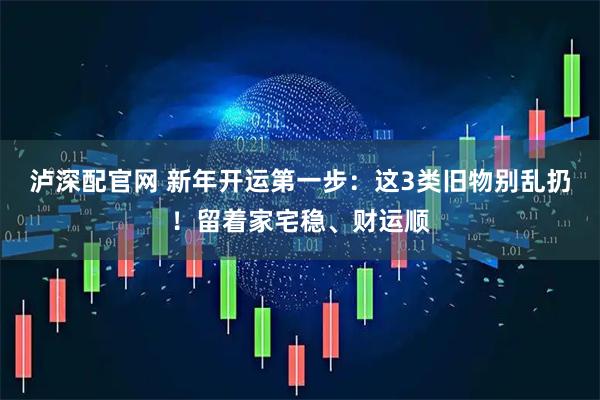 泸深配官网 新年开运第一步：这3类旧物别乱扔！留着家宅稳、财运顺