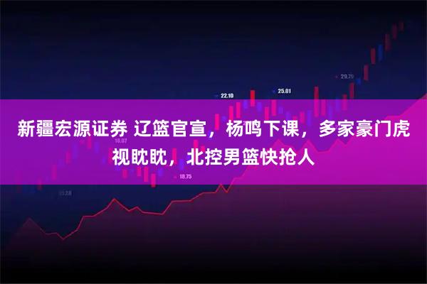 新疆宏源证券 辽篮官宣，杨鸣下课，多家豪门虎视眈眈，北控男篮快抢人