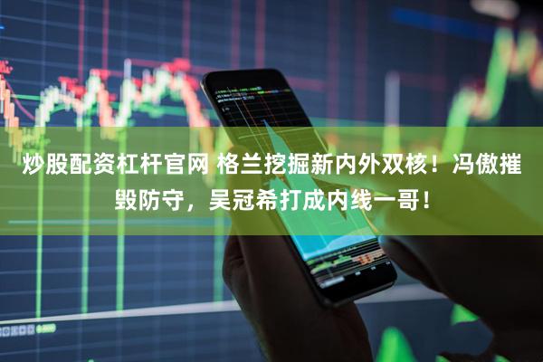 炒股配资杠杆官网 格兰挖掘新内外双核！冯傲摧毁防守，吴冠希打成内线一哥！