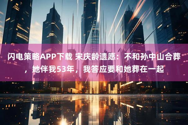 闪电策略APP下载 宋庆龄遗愿：不和孙中山合葬，她伴我53年，我答应要和她葬在一起