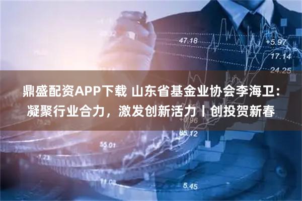 鼎盛配资APP下载 山东省基金业协会李海卫:凝聚行业合力,激发创新活力丨创投贺新春