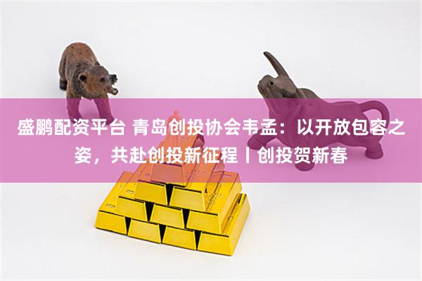 盛鹏配资平台 青岛创投协会韦孟:以开放包容之姿,共赴创投新征程丨创投贺新春