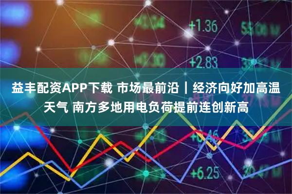 益丰配资APP下载 市场最前沿｜经济向好加高温天气 南方多地用电负荷提前连创新高