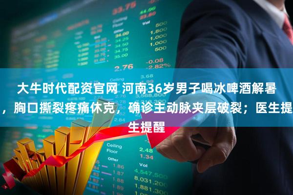 大牛时代配资官网 河南36岁男子喝冰啤酒解暑后,胸口撕裂疼痛休克,确诊主动脉夹层破裂;医生提醒