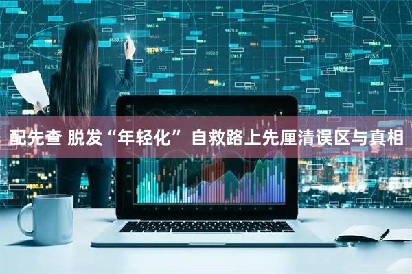 配先查 脱发“年轻化” 自救路上先厘清误区与真相