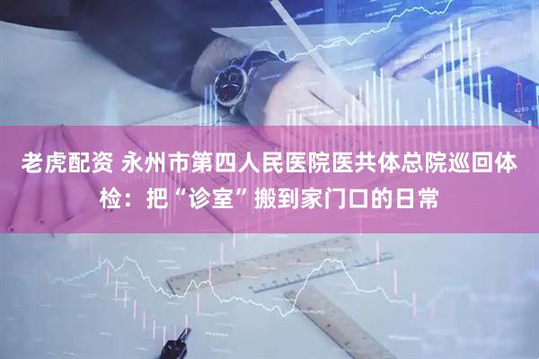 老虎配资 永州市第四人民医院医共体总院巡回体检：把“诊室”搬到家门口的日常
