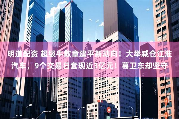 明道配资 超级牛散章建平新动向！大举减仓江淮汽车，9个交易日套现近3亿元！葛卫东却坚守