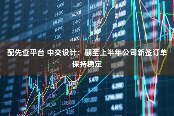 配先查平台 中交设计：截至上半年公司新签订单保持稳定