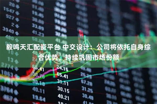 毅鸣天汇配资平台 中交设计:公司将依托自身综合优势,持续巩固市场份额