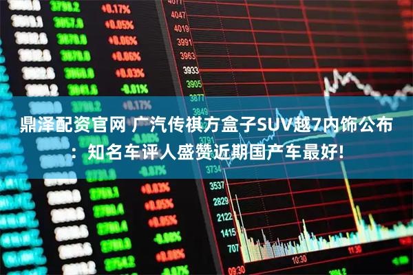 鼎泽配资官网 广汽传祺方盒子SUV越7内饰公布：知名车评人盛赞近期国产车最好!
