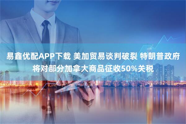 易鑫优配APP下载 美加贸易谈判破裂 特朗普政府将对部分加拿大商品征收50%关税
