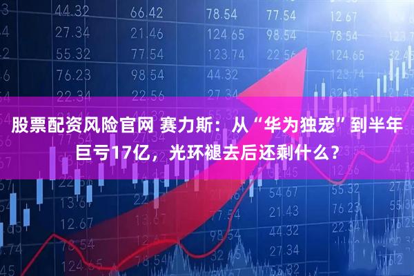 股票配资风险官网 赛力斯：从“华为独宠”到半年巨亏17亿，光环褪去后还剩什么？
