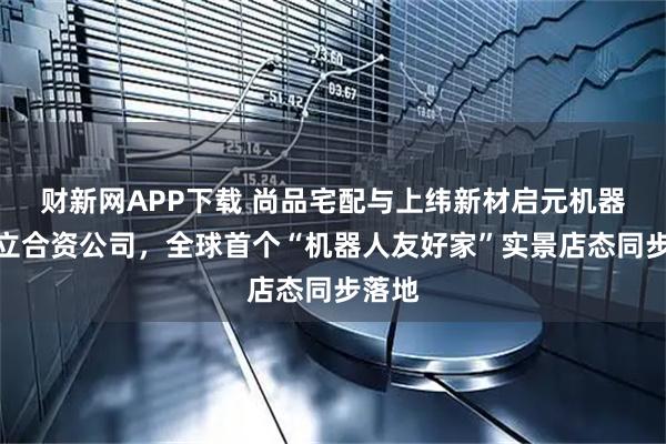 财新网APP下载 尚品宅配与上纬新材启元机器人成立合资公司，全球首个“机器人友好家”实景店态同步落地