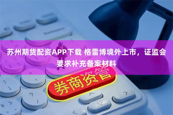 苏州期货配资APP下载 格雷博境外上市,证监会要求补充备案材料