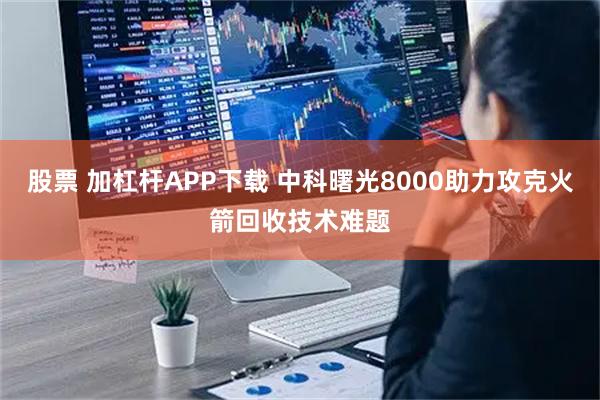 股票 加杠杆APP下载 中科曙光8000助力攻克火箭回收技术难题
